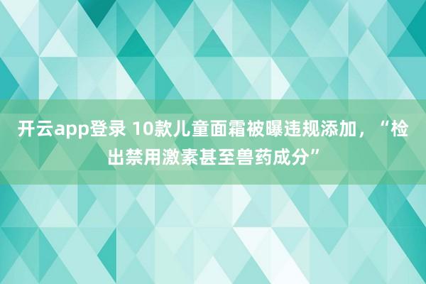 开云app登录 10款儿童面霜被曝违规添加，“检出禁用激素甚至兽药成分”