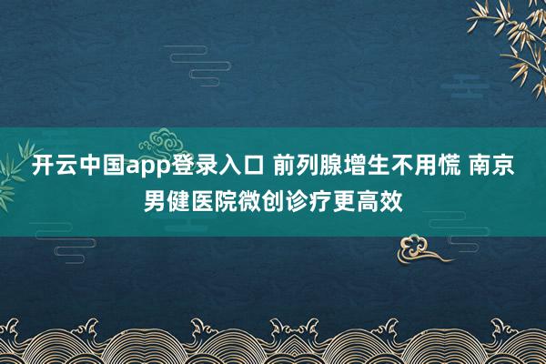 开云中国app登录入口 前列腺增生不用慌 南京男健医院微创诊疗更高效