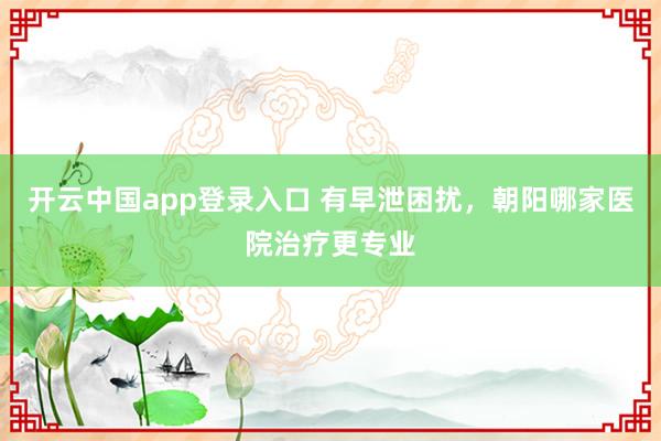 开云中国app登录入口 有早泄困扰，朝阳哪家医院治疗更专业