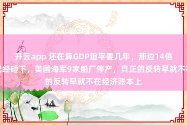 开云app 还在算GDP追平要几年，那边14倍的吨位差距已经砸下，美国海军9家船厂停产，真正的反转早就不在经济账本上