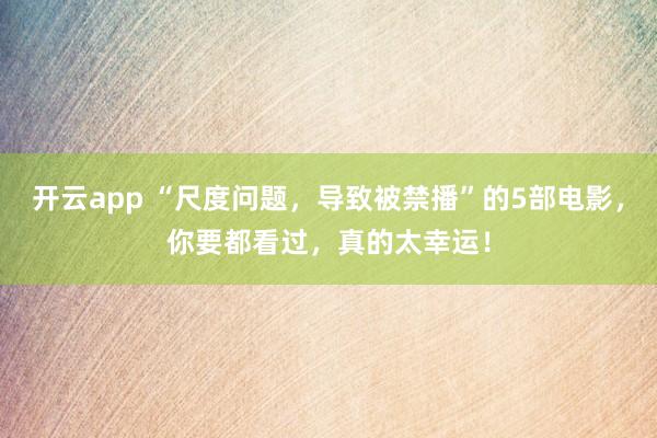 开云app “尺度问题，导致被禁播”的5部电影，你要都看过，真的太幸运！