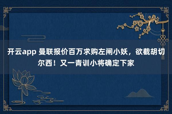 开云app 曼联报价百万求购左闸小妖，欲截胡切尔西！又一青训小将确定下家