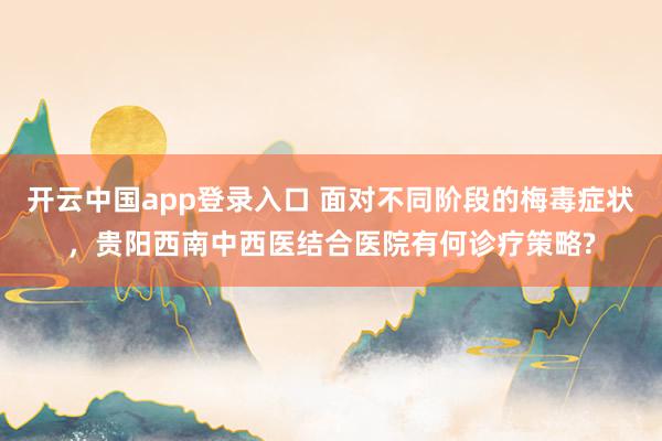 开云中国app登录入口 面对不同阶段的梅毒症状，贵阳西南中西医结合医院有何诊疗策略?