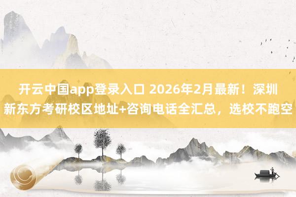 开云中国app登录入口 2026年2月最新！深圳新东方考研校区地址+咨询电话全汇总，选校不跑空