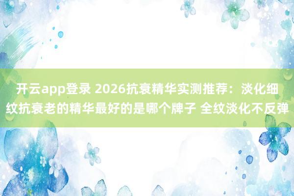 开云app登录 2026抗衰精华实测推荐：淡化细纹抗衰老的精华最好的是哪个牌子 全纹淡化不反弹
