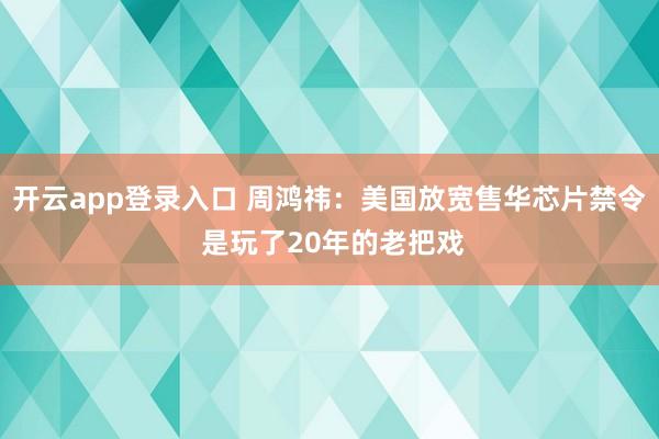 开云app登录入口 周鸿祎：美国放宽售华芯片禁令 是玩了20年的老把戏