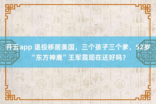 开云app 退役移居美国，三个孩子三个爹，52岁“东方神鹿”王军霞现在还好吗？