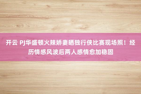 开云 PJ华盛顿火辣娇妻晒独行侠比赛现场照！经历情感风波后两人感情愈加稳固