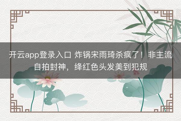 开云app登录入口 炸锅宋雨琦杀疯了!非主流自拍封神,绛红色头发美到犯规