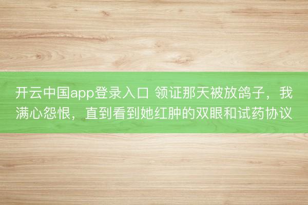 开云中国app登录入口 领证那天被放鸽子，我满心怨恨，直到看到她红肿的双眼和试药协议