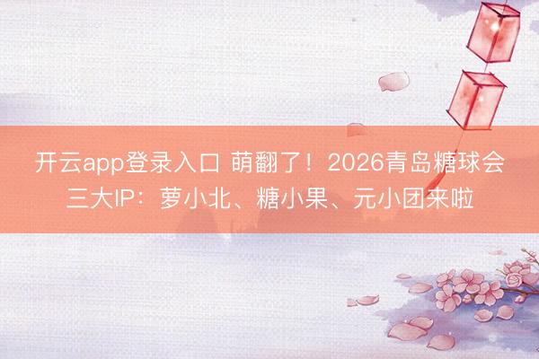 开云app登录入口 萌翻了！2026青岛糖球会三大IP：萝小北、糖小果、元小团来啦
