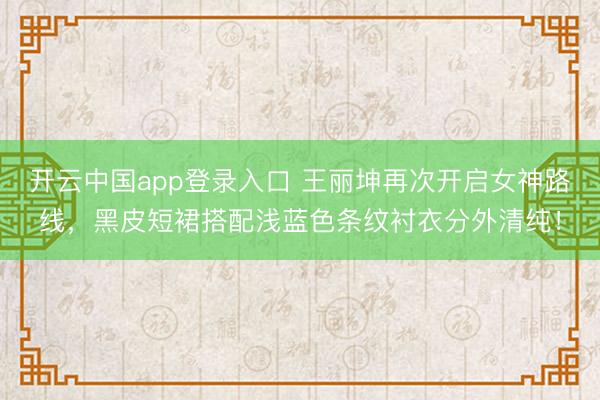 开云中国app登录入口 王丽坤再次开启女神路线，黑皮短裙搭配浅蓝色条纹衬衣分外清纯！