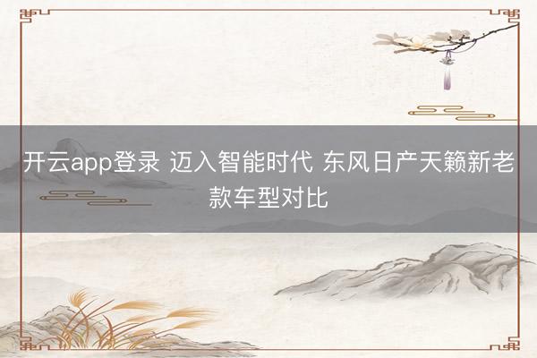 开云app登录 迈入智能时代 东风日产天籁新老款车型对比