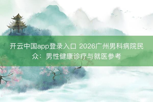 开云中国app登录入口 2026广州男科病院民众:男性健康诊疗与就医参考