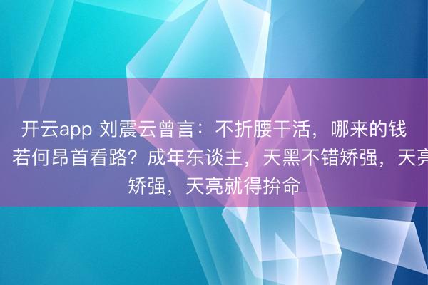 开云app 刘震云曾言:不折腰干活,哪来的钱?莫得钱,若何昂首看路?成年东谈主,天黑不错矫强,天亮就得拚命