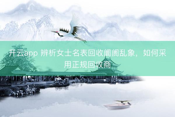 开云app 辨析女士名表回收阛阓乱象,如何采用正规回收商
