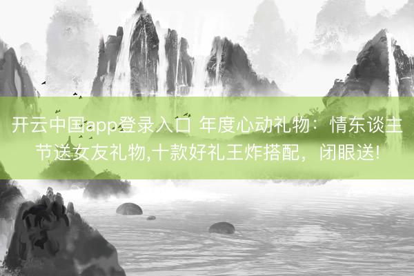 开云中国app登录入口 年度心动礼物：情东谈主节送女友礼物，十款好礼王炸搭配，闭眼送!