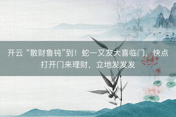 开云 “散财鲁钝”到！蛇一又友大喜临门，快点打开门来理财，立地发发发