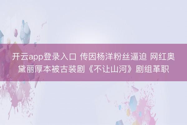 开云app登录入口 传因杨洋粉丝逼迫 网红奥黛丽厚本被古装剧《不让山河》剧组革职
