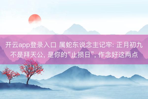 开云app登录入口 属蛇东说念主记牢: 正月初九不是拜天公， 是你的“止损日”， 作念好这两点