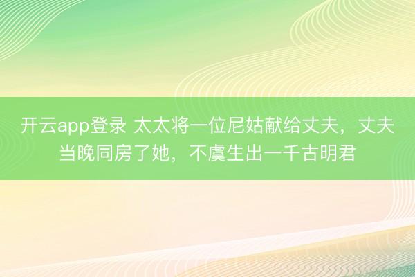 开云app登录 太太将一位尼姑献给丈夫,丈夫当晚同房了她,不虞生出一千古明君