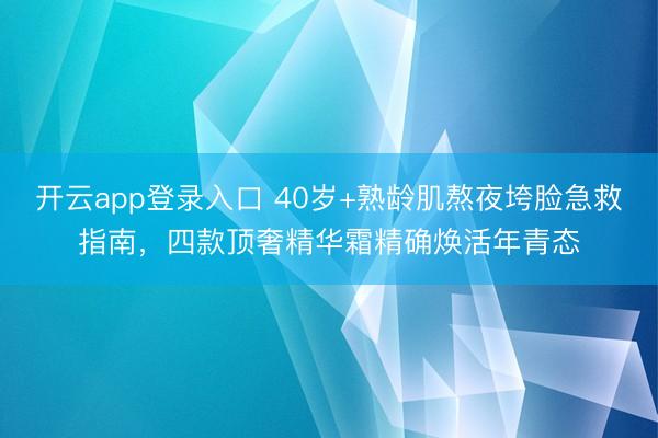 开云app登录入口 40岁+熟龄肌熬夜垮脸急救指南，四款顶奢精华霜精确焕活年青态